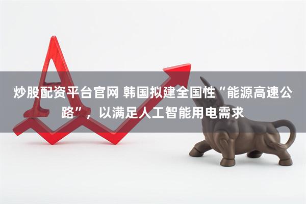 炒股配资平台官网 韩国拟建全国性“能源高速公路”，以满足人工智能用电需求