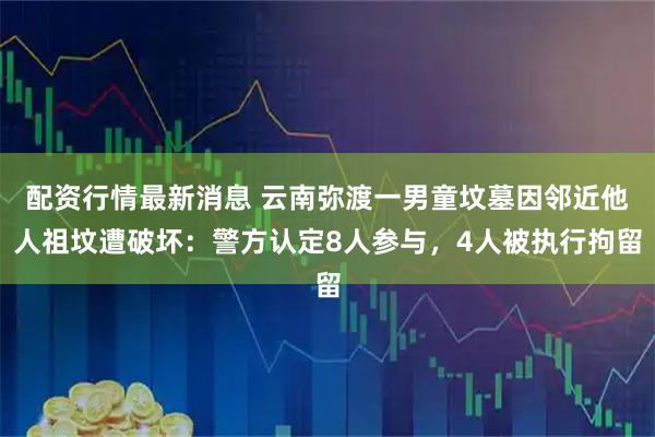 配资行情最新消息 云南弥渡一男童坟墓因邻近他人祖坟遭破坏：警方认定8人参与，4人被执行拘留