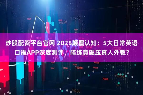 炒股配资平台官网 2025颠覆认知：5大日常英语口语APP深度测评，陪练竟碾压真人外教？