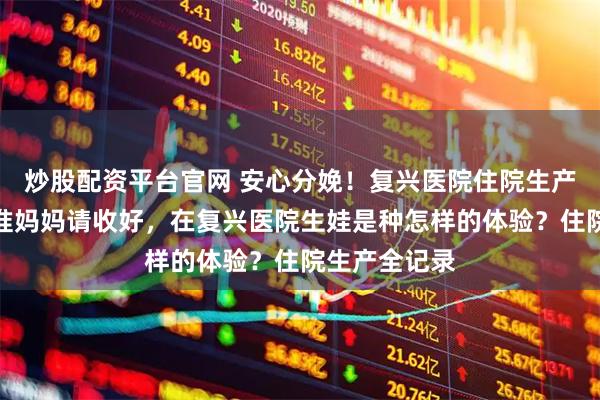 炒股配资平台官网 安心分娩！复兴医院住院生产必备指南，准妈妈请收好，在复兴医院生娃是种怎样的体验？住院生产全记录
