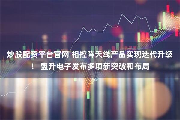 炒股配资平台官网 相控阵天线产品实现迭代升级！ 盟升电子发布多项新突破和布局